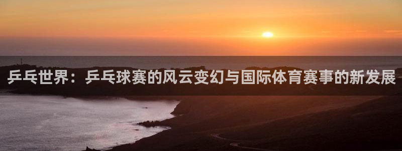 好博体育是正规的吗安全吗可靠吗知乎：乒乓世界：乒乓球赛的风云